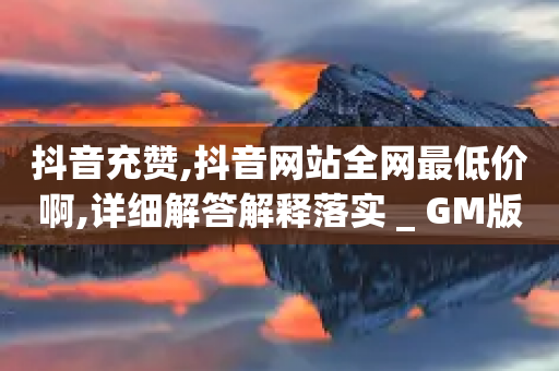 抖音充赞,抖音网站全网最低价啊,详细解答解释落实 _ GM版169.322.143-第1张图片-靖非智能科技传媒