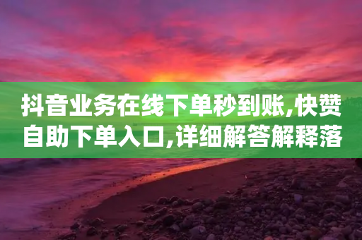 抖音业务在线下单秒到账,快赞自助下单入口,详细解答解释落实 _ IOS89.32.206