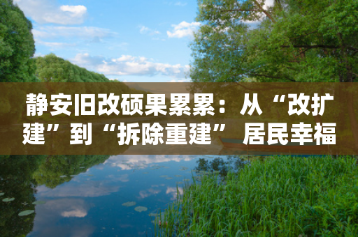 静安旧改硕果累累：从“改扩建”到“拆除重建” 居民幸福感显著提升-第1张图片-靖非智能科技传媒