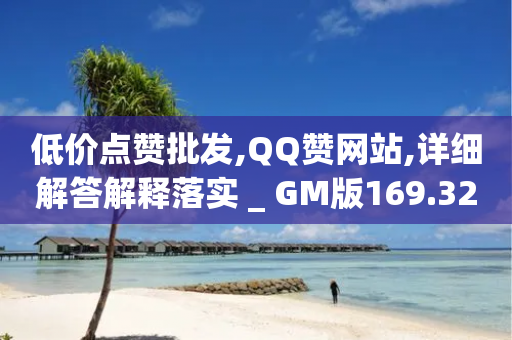 低价点赞批发,QQ赞网站,详细解答解释落实 _ GM版169.322.203