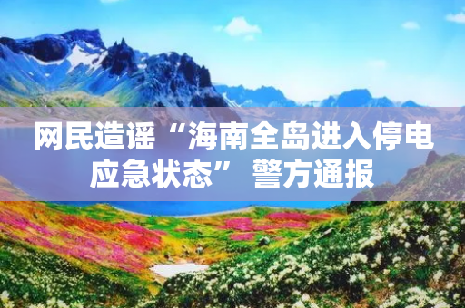 网民造谣“海南全岛进入停电应急状态” 警方通报-第1张图片-靖非智能科技传媒