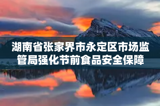 湖南省张家界市永定区市场监管局强化节前食品安全保障-第1张图片-靖非智能科技传媒