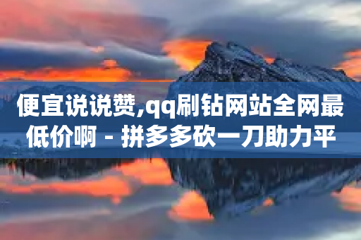 便宜说说赞,qq刷钻网站全网最低价啊 - 拼多多砍一刀助力平台 - 拼多多助力黑科技软件