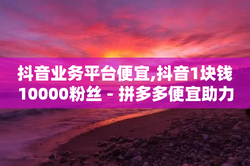 抖音业务平台便宜,抖音1块钱10000粉丝 - 拼多多便宜助力链接 - 拼多多入门口令在哪