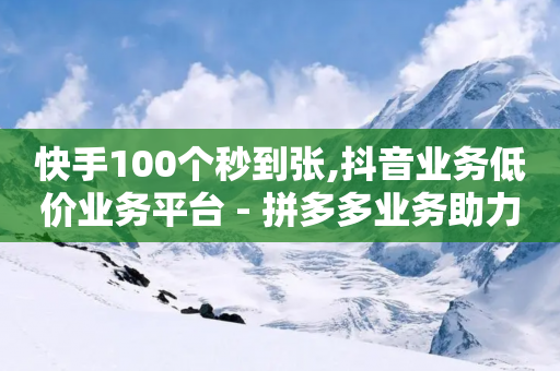 快手100个秒到张,抖音业务低价业务平台 - 拼多多业务助力平台 - 拼多多如何最便宜买东西