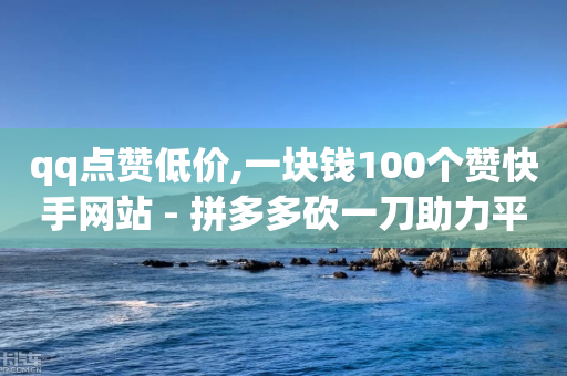 qq点赞低价,一块钱100个赞快手网站 - 拼多多砍一刀助力平台 - 拼多多自助下单小程序叫什么