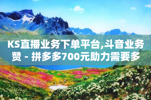 KS直播业务下单平台,斗音业务赞 - 拼多多700元助力需要多少人 - 拼多多月销售额