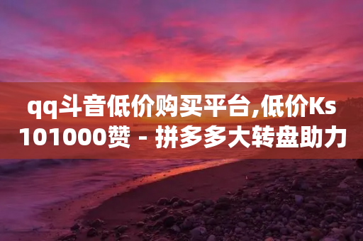 qq斗音低价购买平台,低价Ks101000赞 - 拼多多大转盘助力网站免费 - 自动下单云商城