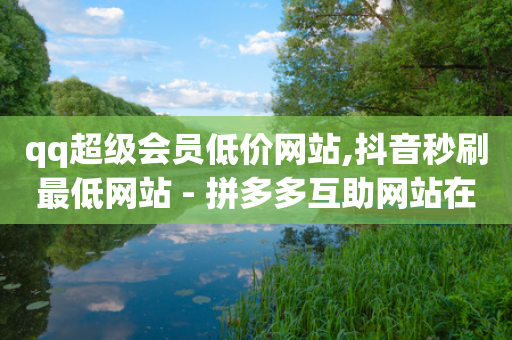 qq超级会员低价网站,抖音秒刷最低网站 - 拼多多互助网站在线刷0.1 - 拼多多一刀砍成软件