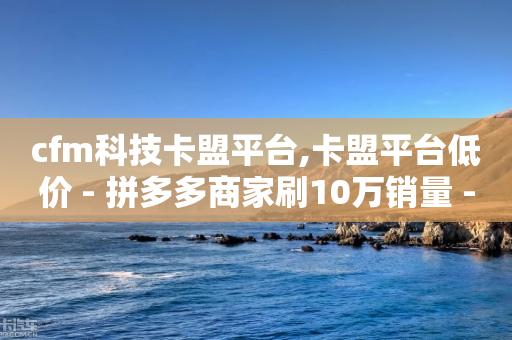 cfm科技卡盟平台,卡盟平台低价 - 拼多多商家刷10万销量 - 拼多多互砍助力怎么弄-第1张图片-靖非智能科技传媒