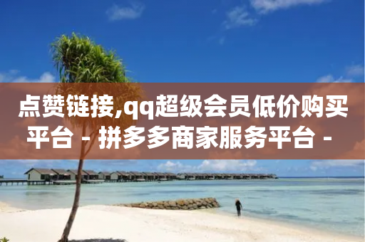 点赞链接,qq超级会员低价购买平台 - 拼多多商家服务平台 - 店铺有人恶意下单怎么办