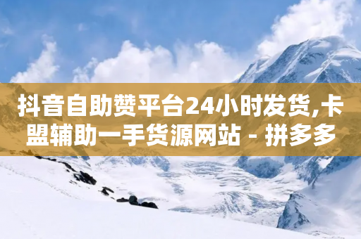 抖音自助赞平台24小时发货,卡盟辅助一手货源网站 - 拼多多自助下单全网最便宜 - 拼多多转盘50元积分