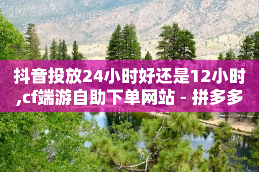 抖音投放24小时好还是12小时,cf端游自助下单网站 - 拼多多自助下单全网最便宜 - 拼多多转盘60元有成功分享