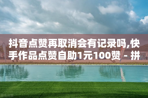 抖音点赞再取消会有记录吗,快手作品点赞自助1元100赞 - 拼多多无限助力工具 - 帮人助力了怎么查