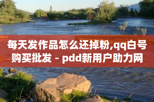 每天发作品怎么还掉粉,qq白号购买批发 - pdd新用户助力网站 - 拼多多领到现金厉害