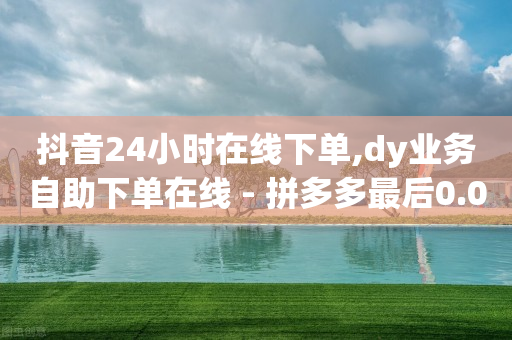 抖音24小时在线下单,dy业务自助下单在线 - 拼多多最后0.01碎片 - 拼多多5件免费带走助力