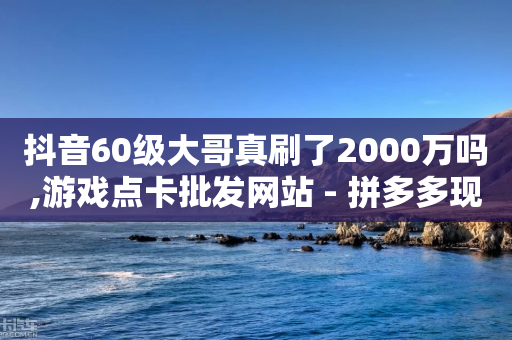 抖音60级大哥真刷了2000万吗,游戏点卡批发网站 - 拼多多现金助力群免费群 - 拼多多淘宝助理有用吗