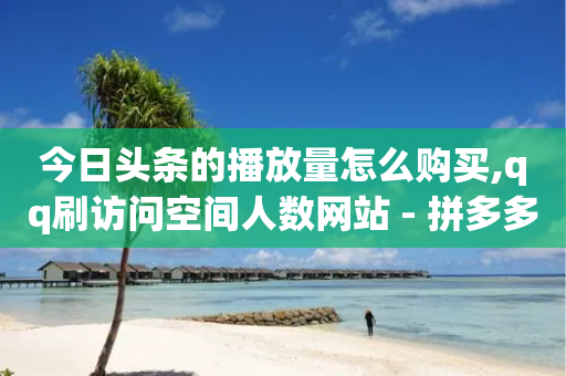 今日头条的播放量怎么购买,qq刷访问空间人数网站 - 拼多多电商 - 拼多多500分能赚多少钱