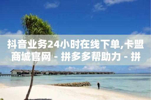 抖音业务24小时在线下单,卡盟商城官网 - 拼多多帮助力 - 拼多多一键助力神器网站