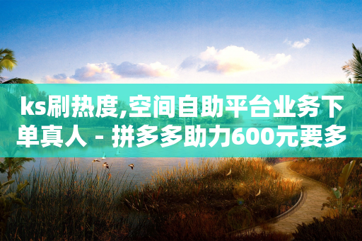 ks刷热度,空间自助平台业务下单真人 - 拼多多助力600元要多少人 - 为什么拼多多有钱领