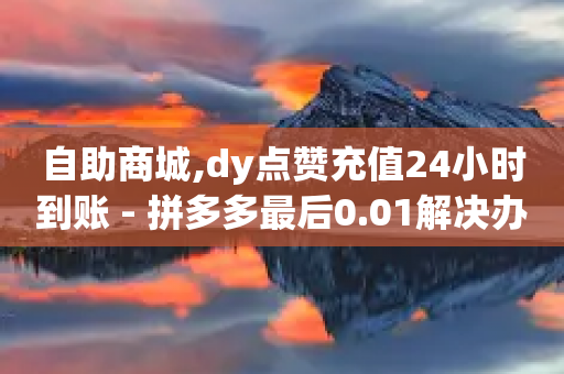 自助商城,dy点赞充值24小时到账 - 拼多多最后0.01解决办法 - 拼多多手机网页版入口