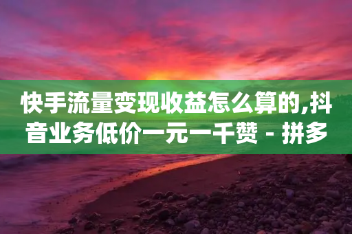 快手流量变现收益怎么算的,抖音业务低价一元一千赞 - 拼多多免费助力工具app - 拼多多助力用机器刷可靠吗