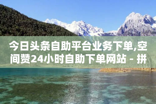 今日头条自助平台业务下单,空间赞24小时自助下单网站 - 拼多多砍一刀助力平台 - 专门刷拼多多的软件-第1张图片-靖非智能科技传媒