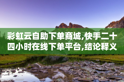 彩虹云自助下单商城,快手二十四小时在线下单平台,结论释义解释落实 _ 3DM56.34.56-第1张图片-靖非智能科技传媒