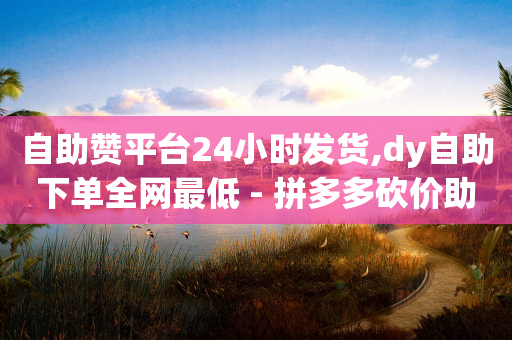 自助赞平台24小时发货,dy自助下单全网最低 - 拼多多砍价助力网站 - 闲鱼可以拼多多助力吗