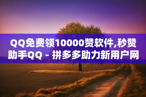 QQ免费领10000赞软件,秒赞助手QQ - 拼多多助力新用户网站 - 拼多多助力人工和真人的区别