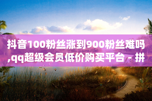 抖音100粉丝涨到900粉丝难吗,qq超级会员低价购买平台 - 拼多多现金大转盘咋才能成功 - 拼多多代刷说吞刀是真的吗-第1张图片-靖非智能科技传媒