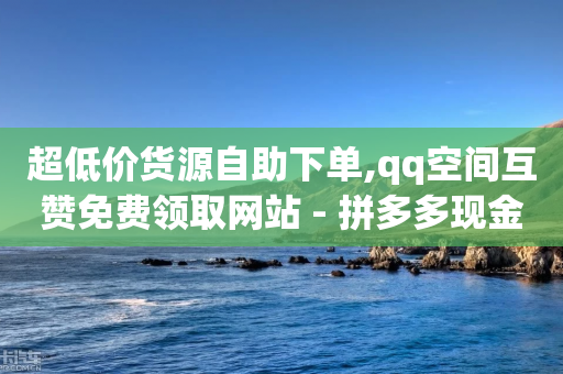 超低价货源自助下单,qq空间互赞免费领取网站 - 拼多多现金助力群免费群 - 拼多多官方版