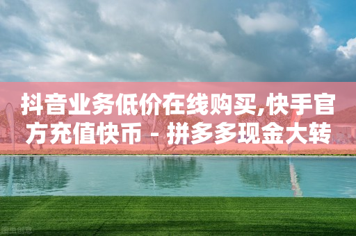 抖音业务低价在线购买,快手官方充值快币 - 拼多多现金大转盘咋才能成功 - 有调用多多砍价记录的软件吗