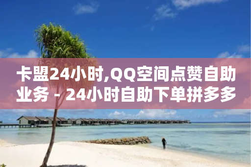 卡盟24小时,QQ空间点赞自助业务 - 24小时自助下单拼多多 - 网上一群人相互买货是真的吗