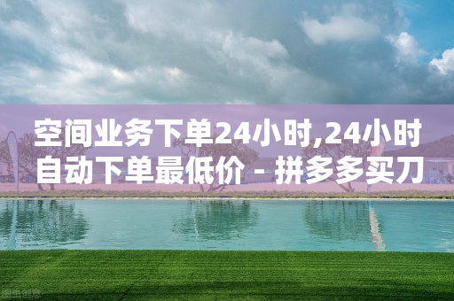 空间业务下单24小时,24小时自动下单最低价 - 拼多多买刀助力 - 拼多多50现金多少提现