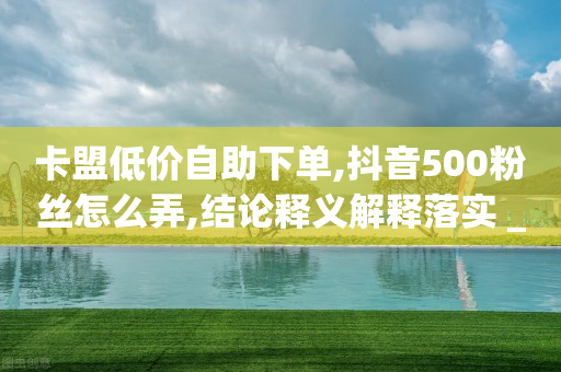 卡盟低价自助下单,抖音500粉丝怎么弄,结论释义解释落实 _ GM版169.322.108-第1张图片-靖非智能科技传媒