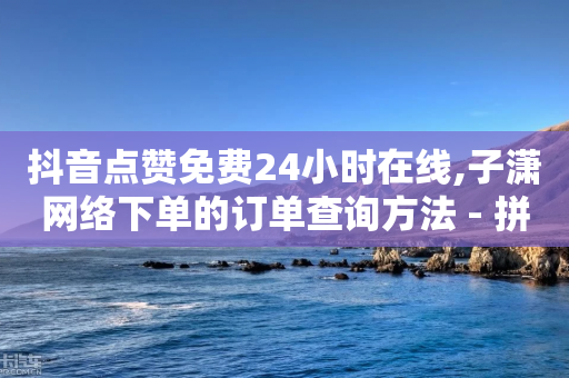 抖音点赞免费24小时在线,子潇网络下单的订单查询方法 - 拼多多拉人助力群 - 拼多多买刀有木有弄成的