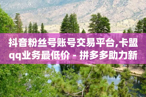 抖音粉丝号账号交易平台,卡盟qq业务最低价 - 拼多多助力新用户网站 - 拼多多助力领钱成功了怎么退回