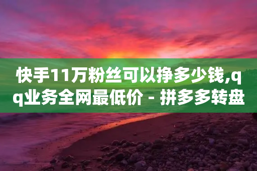 快手11万粉丝可以挣多少钱,qq业务全网最低价 - 拼多多转盘助力 - 多多批发app下载官网