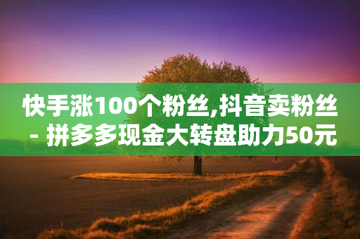 快手涨100个粉丝,抖音卖粉丝 - 拼多多现金大转盘助力50元 - 拼多多真的有人提现700元吗