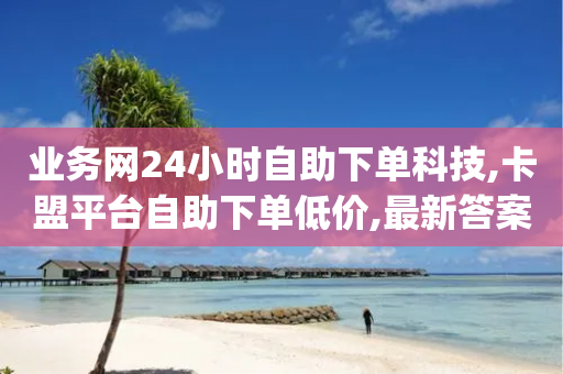 业务网24小时自助下单科技,卡盟平台自助下单低价,最新答案解释落实 _ VIP345.324.61-第1张图片-靖非智能科技传媒