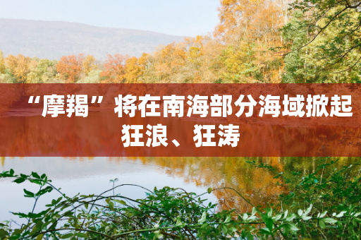 “摩羯”将在南海部分海域掀起狂浪、狂涛-第1张图片-靖非智能科技传媒