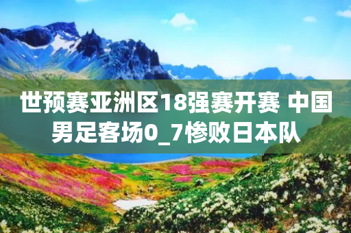 世预赛亚洲区18强赛开赛 中国男足客场0_7惨败日本队-第1张图片-靖非智能科技传媒