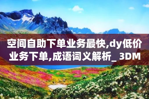 空间自助下单业务最快,dy低价业务下单,成语词义解析_ 3DM56.34.21-第1张图片-靖非智能科技传媒