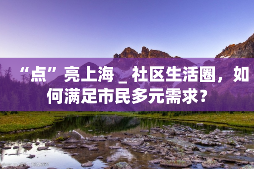 “点”亮上海 _ 社区生活圈，如何满足市民多元需求？-第1张图片-靖非智能科技传媒