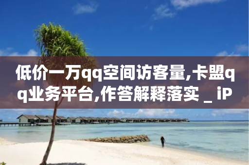 低价一万qq空间访客量,卡盟qq业务平台,作答解释落实 _ iPhone54.67.165-第1张图片-靖非智能科技传媒