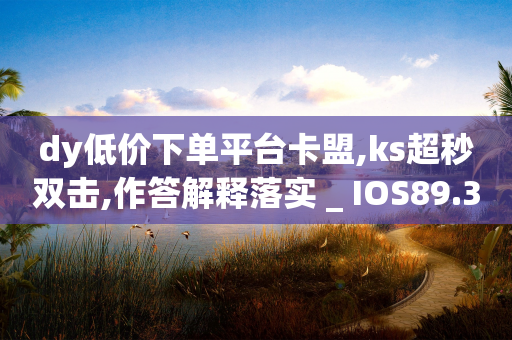 dy低价下单平台卡盟,ks超秒双击,作答解释落实 _ IOS89.32.24-第1张图片-靖非智能科技传媒