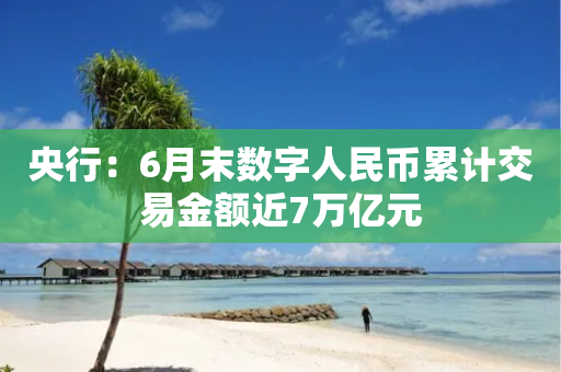 央行：6月末数字人民币累计交易金额近7万亿元