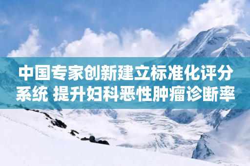 中国专家创新建立标准化评分系统 提升妇科恶性肿瘤诊断率