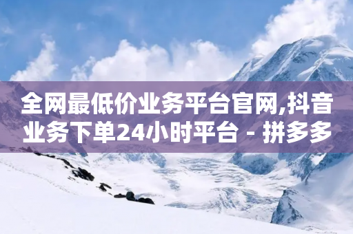 全网最低价业务平台官网,抖音业务下单24小时平台 - 拼多多帮砍助力网站便宜的原因分析与反馈建议 - 拼多多客户服务平台